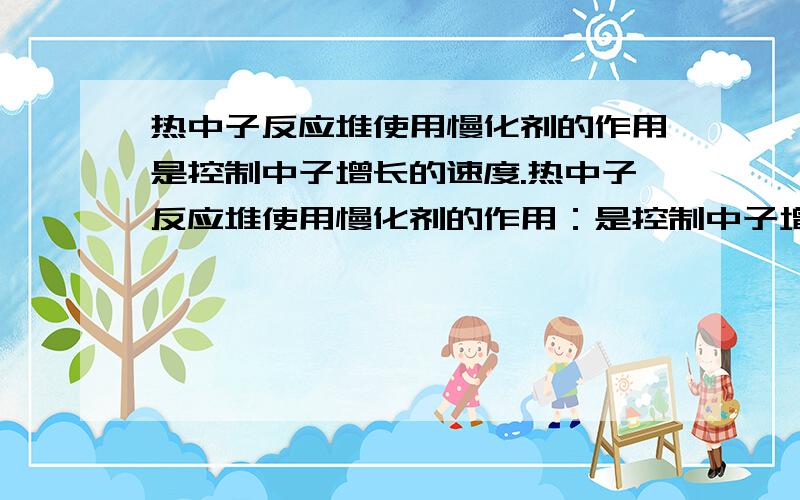 热中子反应堆使用慢化剂的作用是控制中子增长的速度.热中子反应堆使用慢化剂的作用：是控制中子增长的速度.请问这句话为什么是错的?（因为我知道热中子反应堆使用慢化剂的作用可使