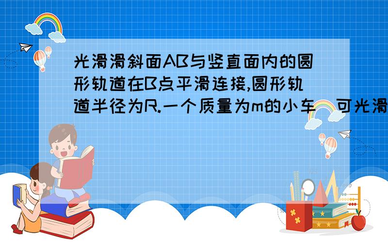 光滑滑斜面AB与竖直面内的圆形轨道在B点平滑连接,圆形轨道半径为R.一个质量为m的小车（可光滑斜面AB与竖直面内的圆形轨道在B点平滑连接,圆形轨道半径为R.一个质量为m的小车（可视为质