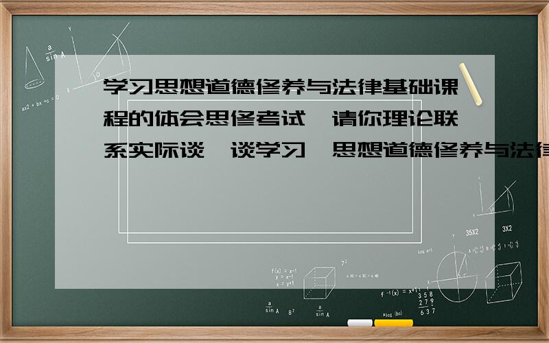 学习思想道德修养与法律基础课程的体会思修考试,请你理论联系实际谈一谈学习《思想道德修养与法律基础》课程的体会