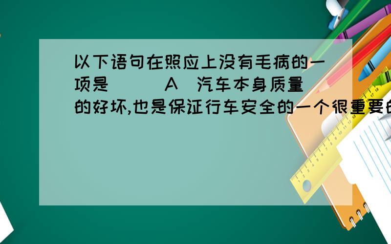 以下语句在照应上没有毛病的一项是 ( )A．汽车本身质量的好坏,也是保证行车安全的一个很重要的条件.B．一个人能否成才,要看有没有信心和毅力.C．检验一项改革措施的合理性关键是看它