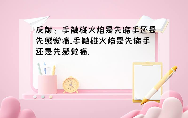 反射：手触碰火焰是先缩手还是先感觉痛.手触碰火焰是先缩手还是先感觉痛.