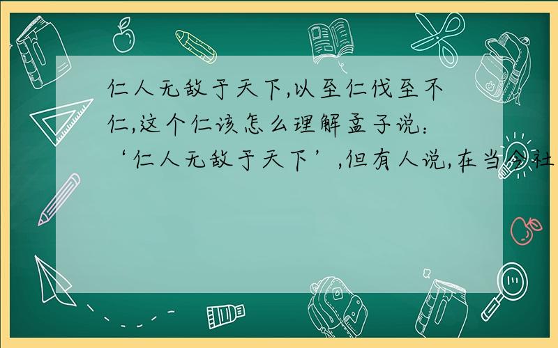 仁人无敌于天下,以至仁伐至不仁,这个仁该怎么理解孟子说：‘仁人无敌于天下’,但有人说,在当今社会中,‘仁人’；处处受骗,时时受欺,几乎寸步难行.针对此,你怎么理解这个‘仁‘字?要一