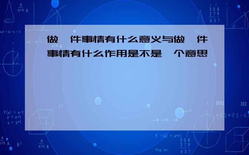 做一件事情有什么意义与做一件事情有什么作用是不是一个意思