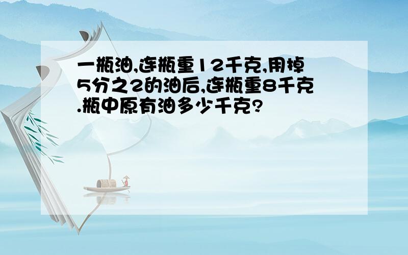 一瓶油,连瓶重12千克,用掉5分之2的油后,连瓶重8千克.瓶中原有油多少千克?