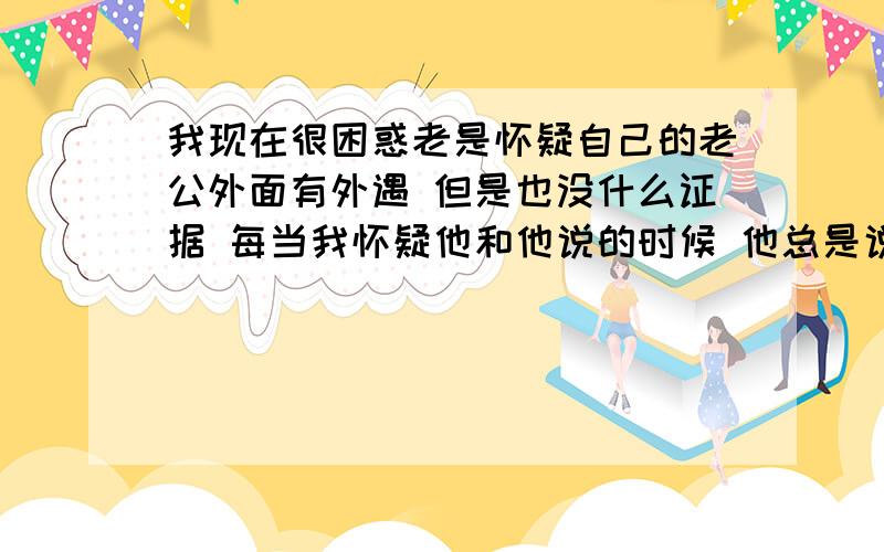 我现在很困惑老是怀疑自己的老公外面有外遇 但是也没什么证据 每当我怀疑他和他说的时候 他总是说最爱的人是我 我该怎么办啊 真的是很难受 我心里是不是有病啊 谁能帮我解决下 我有