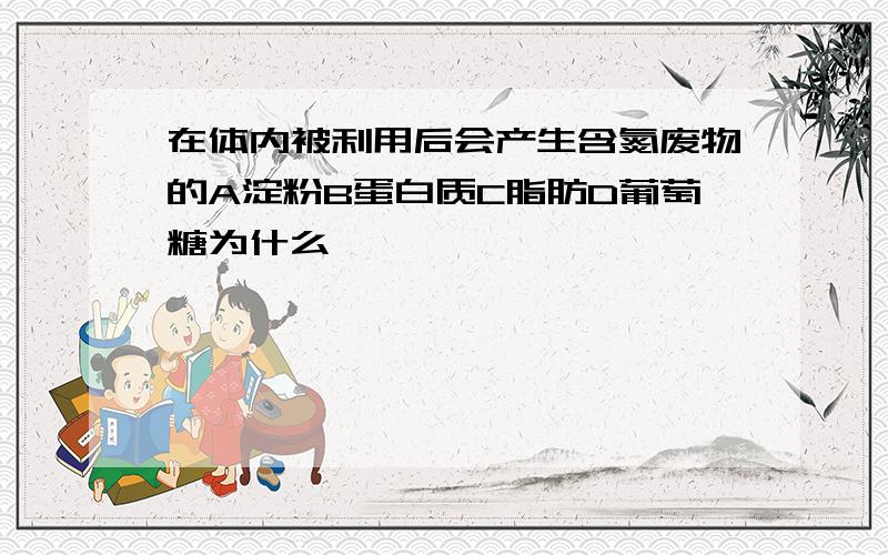 在体内被利用后会产生含氮废物的A淀粉B蛋白质C脂肪D葡萄糖为什么