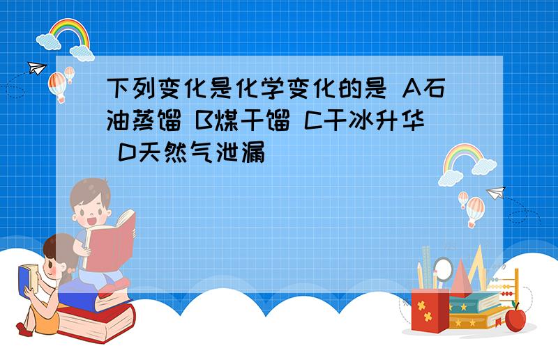 下列变化是化学变化的是 A石油蒸馏 B煤干馏 C干冰升华 D天然气泄漏