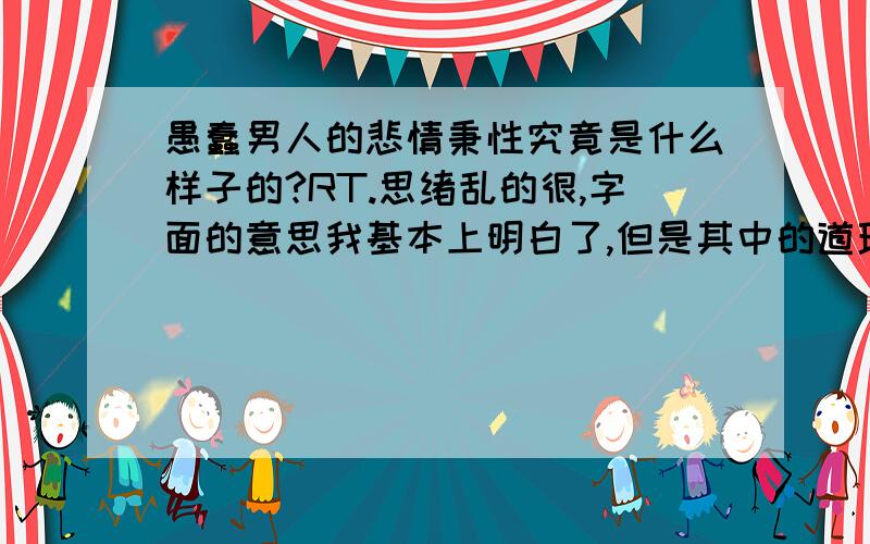 愚蠢男人的悲情秉性究竟是什么样子的?RT.思绪乱的很,字面的意思我基本上明白了,但是其中的道理我还很模糊.请能真正明白其中真谛的人给予答案.