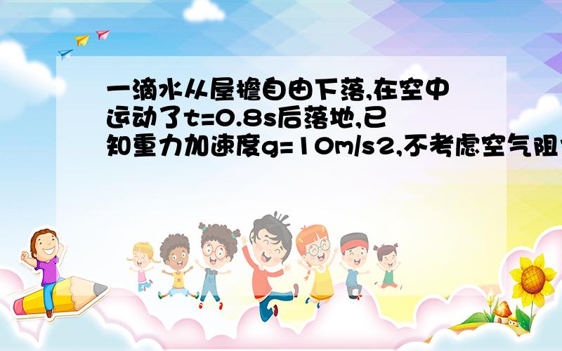 一滴水从屋檐自由下落,在空中运动了t=0.8s后落地,已知重力加速度g=10m/s2,不考虑空气阻力.（1）水滴落地时的速度（2）屋檐离地面的高度.