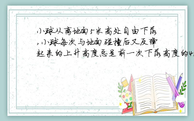小球从离地面5米高处自由下落,小球每次与地面碰撞后又反弹起来的上升高度总是前一次下落高度的4/5,忽略空气阻力的影响,试求小球从自由下落开始直到最后停在地面上,该整个过程的运动