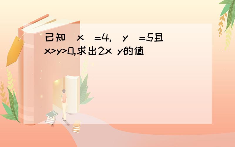 已知|x|=4,|y|=5且x>y>0,求出2x y的值