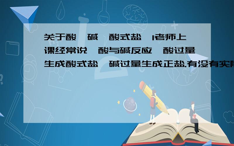 关于酸,碱,酸式盐,1老师上课经常说,酸与碱反应,酸过量生成酸式盐,碱过量生成正盐.有没有实际例子?2,向石灰水中通入二氧化碳,过量后沉淀消失是不是一个原理?还有盐酸与碳酸钠反应过量呢