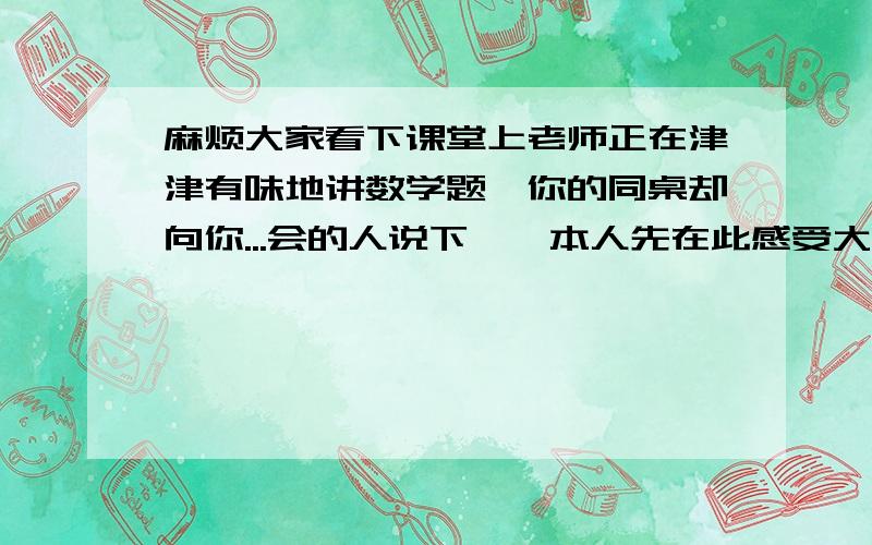 麻烦大家看下课堂上老师正在津津有味地讲数学题,你的同桌却向你...会的人说下嘛,本人先在此感受大伙8P