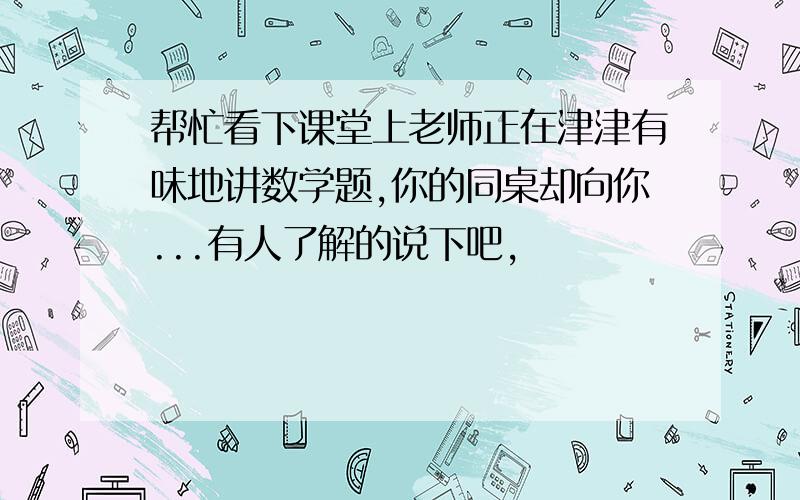 帮忙看下课堂上老师正在津津有味地讲数学题,你的同桌却向你...有人了解的说下吧,