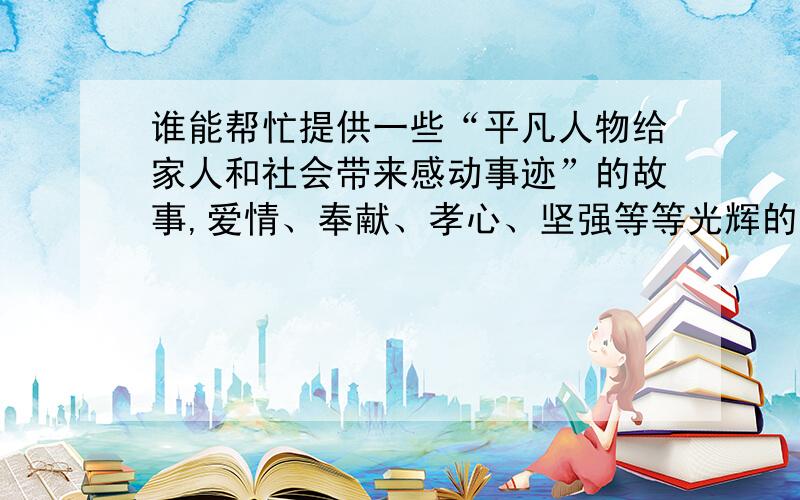 谁能帮忙提供一些“平凡人物给家人和社会带来感动事迹”的故事,爱情、奉献、孝心、坚强等等光辉的品质都旨在从小人物、平凡人身上发现感动和闪光点,要求故事有原型,真实可查,例如：