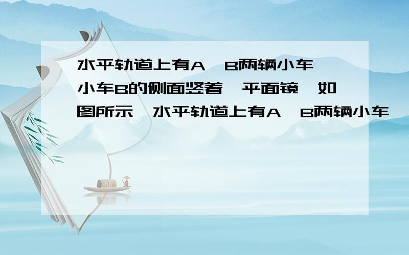 水平轨道上有A,B两辆小车,小车B的侧面竖着一平面镜,如图所示,水平轨道上有A,B两辆小车,小车B的侧面竖着一平面镜,若A车静止,B车沿轨道以速度V向右运动,则平面镜中A车的像相对地面的速度多