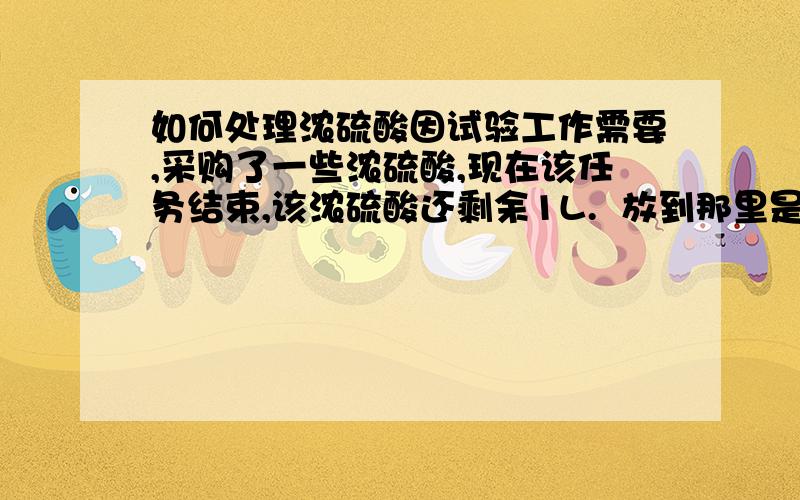 如何处理浓硫酸因试验工作需要,采购了一些浓硫酸,现在该任务结束,该浓硫酸还剩余1L.  放到那里是一个不安全因素,因此考虑销毁,请问怎么才能安全销处理掉?