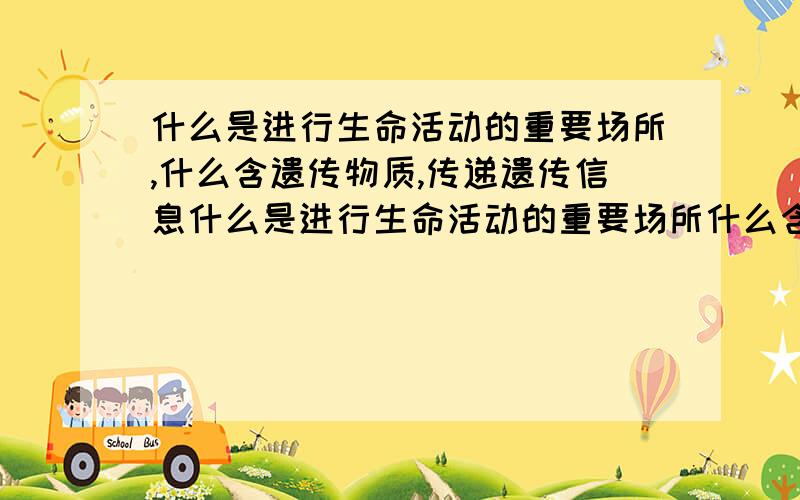 什么是进行生命活动的重要场所,什么含遗传物质,传递遗传信息什么是进行生命活动的重要场所什么含遗传物质,传递遗传信息,什么与呼吸作用有关,为细胞的生命活动提供能量；什么中有细