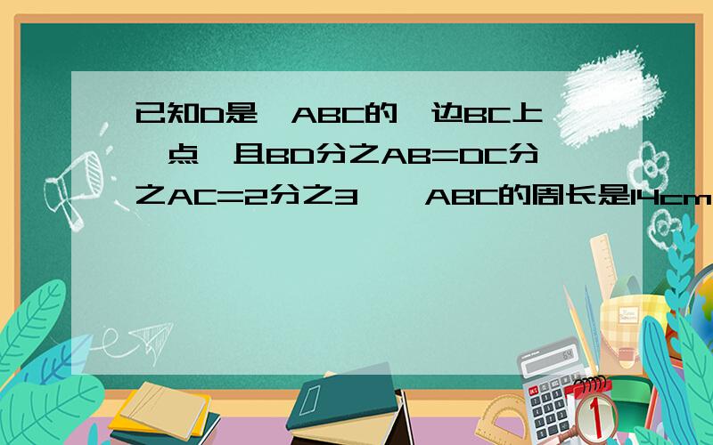 已知D是△ABC的一边BC上一点,且BD分之AB=DC分之AC=2分之3,△ABC的周长是14cm,求BC的长