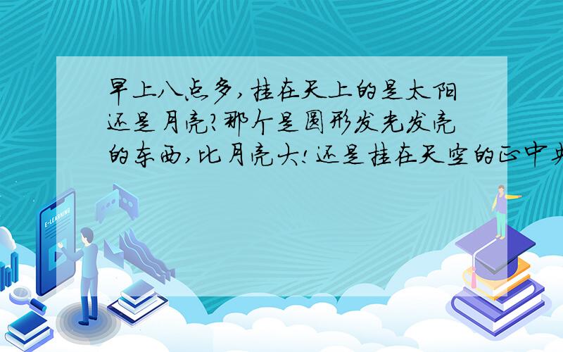 早上八点多,挂在天上的是太阳还是月亮?那个是圆形发光发亮的东西,比月亮大!还是挂在天空的正中央!如果是太阳的话,才8点多不可能升到正中央,如果是月亮的话,8点多不可能还在天空的正中