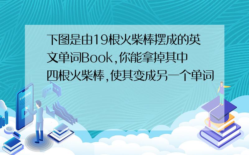 下图是由19根火柴棒摆成的英文单词Book,你能拿掉其中四根火柴棒,使其变成另一个单词