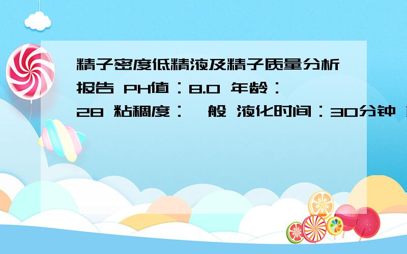 精子密度低精液及精子质量分析报告 PH值：8.0 年龄：28 粘稠度：一般 液化时间：30分钟 颜色:乳白 稀释比：1：1.00 精液量(ml):2.5被检精子个数 141 精子密度 14.94 精子总数 119.53 a级精子 76 百分