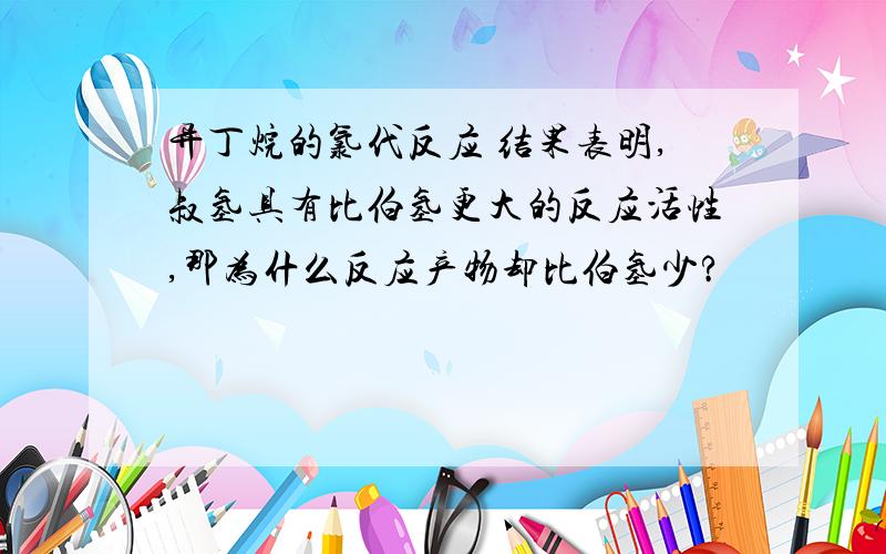 异丁烷的氯代反应 结果表明,叔氢具有比伯氢更大的反应活性,那为什么反应产物却比伯氢少?