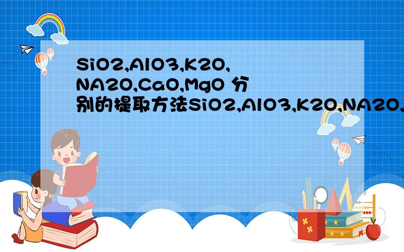 SiO2,AlO3,K2O,NA2O,CaO,MgO 分别的提取方法SiO2,AlO3,K2O,NA2O,CaO,MgO 都是固态粉末状混在一起了.求分别提取的方法.或是能提取前两种也行..