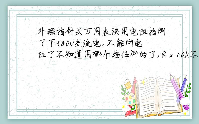 外磁指针式万用表误用电阻挡测了下380v交流电,不能测电阻了不知道用哪个档位测的了,R×10k不能用了,表笔短接也不能调零,也不能测电阻,就是没反应,其他电阻还可以调零,不过测量电阻非常