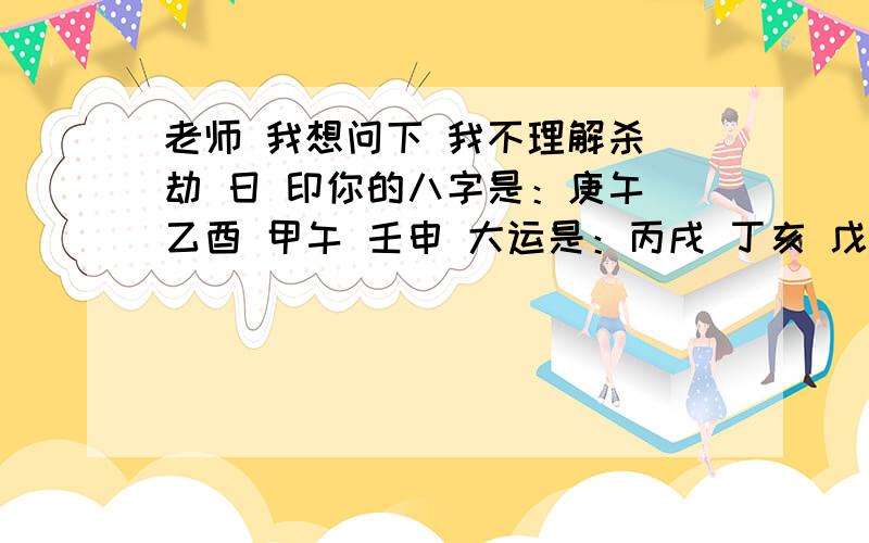 老师 我想问下 我不理解杀 劫 日 印你的八字是：庚午 乙酉 甲午 壬申 大运是：丙戌 丁亥 戊子 己丑 庚寅 辛卯 壬辰 癸巳4 14 24 34 44 54 64 74你下半年可以进一个好单位,因为下半年印旺.下半年