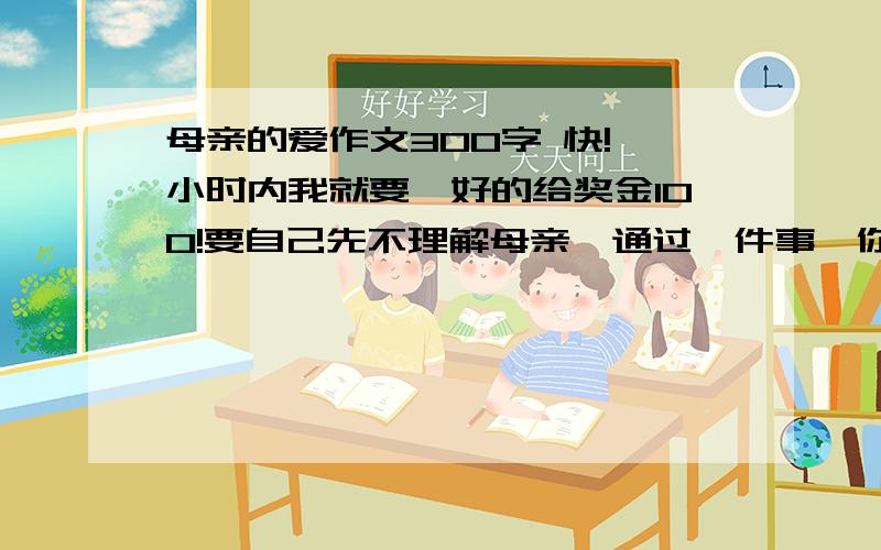 母亲的爱作文300字 快!一小时内我就要,好的给奖金100!要自己先不理解母亲,通过一件事,你明白了母亲的爱.