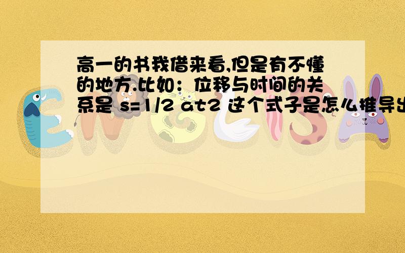 高一的书我借来看,但是有不懂的地方.比如：位移与时间的关系是 s=1/2 at2 这个式子是怎么推导出来的呢?书上好像没有仔细说.只是用了“台阶”的图,三角形的面积表示t时间内位移的值.能解