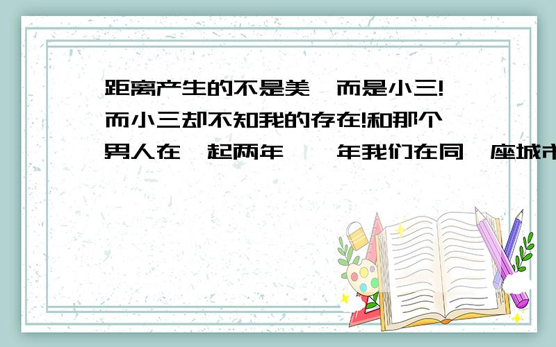 距离产生的不是美,而是小三!而小三却不知我的存在!和那个男人在一起两年,一年我们在同一座城市!第二年去了北京!回来一个月后又走了!这是,小三出现了!那是他的师妹,我发现他对那师妹很