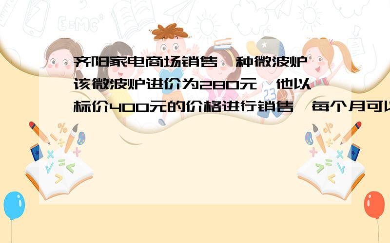 齐阳家电商场销售一种微波炉,该微波炉进价为280元,他以标价400元的价格进行销售,每个月可以卖出40台,现在为了促销,商家决定按标价的八五折进行销售,那么每个月要销售多少台,才能使总利