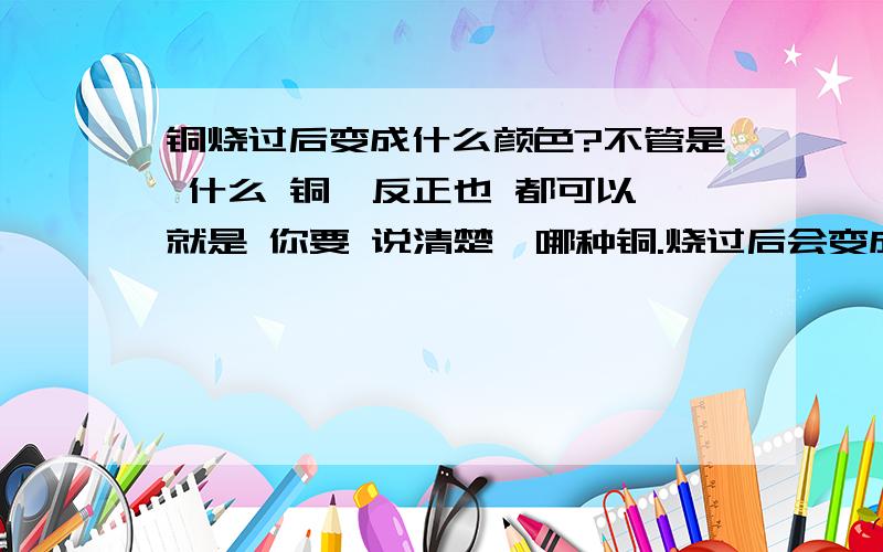 铜烧过后变成什么颜色?不管是 什么 铜,反正也 都可以,就是 你要 说清楚,哪种铜.烧过后会变成什么颜色!