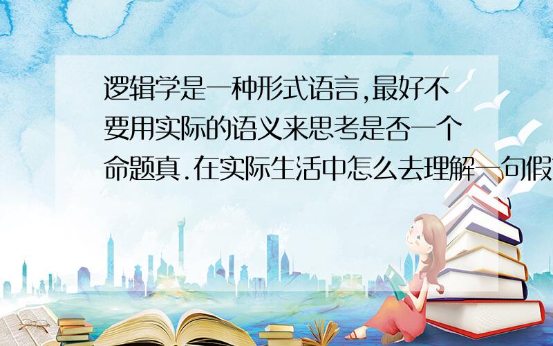 逻辑学是一种形式语言,最好不要用实际的语义来思考是否一个命题真.在实际生活中怎么去理解一句假言命题?举个例子吧,比如说,韩寒说：“如果我是人大代表,我一定上一个提案,纳税的时候