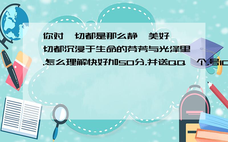 你对一切都是那么静谧美好,一切都沉浸于生命的芬芳与光泽里.怎么理解快好加50分，并送QQ一个，号1070145317 密qweasdzxc 你对一切都是那么静谧美好,一切都沉浸于生命的芬芳与光泽里这句话怎