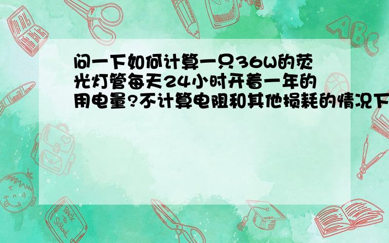 问一下如何计算一只36W的荧光灯管每天24小时开着一年的用电量?不计算电阻和其他损耗的情况下是多少?和现实例如36W的飞利浦荧光灯管一年大概费多少电?最好把公式写上