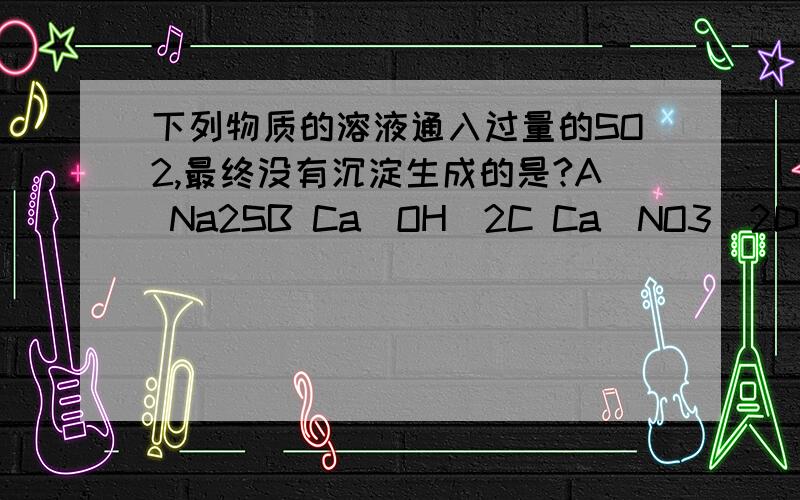 下列物质的溶液通入过量的SO2,最终没有沉淀生成的是?A Na2SB Ca(OH)2C Ca(NO3)2D Ca(ClO)2选择哪个?