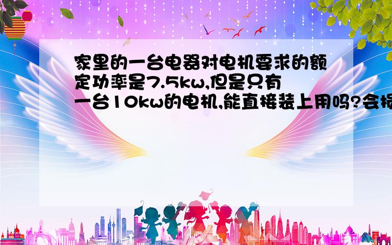 家里的一台电器对电机要求的额定功率是7.5kw,但是只有一台10kw的电机,能直接装上用吗?会损坏设备吗转速比原来稍高行不行,机器是用来加工动物饲料的.