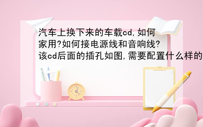 汽车上换下来的车载cd,如何家用?如何接电源线和音响线?该cd后面的插孔如图,需要配置什么样的电源接线?请各位帮忙