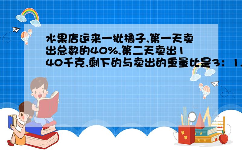 水果店运来一批橘子,第一天卖出总数的40%,第二天卖出140千克,剩下的与卖出的重量比是3：1,这批橘子多重