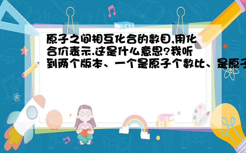 原子之间相互化合的数目,用化合价表示.这是什么意思?我听到两个版本、一个是原子个数比、是原子在形成化合物时原子的个数.一个是原子的最外层电子数.趋向稳定原子结构那个..求正确的