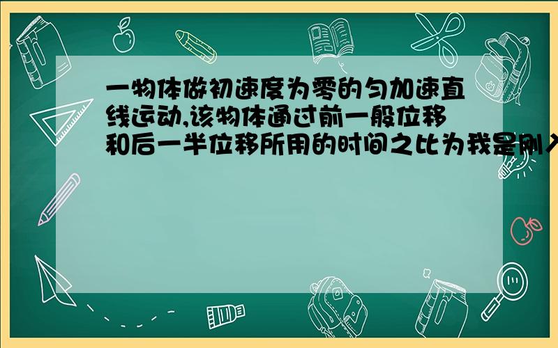 一物体做初速度为零的匀加速直线运动,该物体通过前一般位移和后一半位移所用的时间之比为我是刚入高一的高中生,请不要用AT ^ 来回答可以吗?尽量多用话来回答问题,