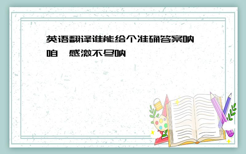 英语翻译谁能给个准确答案呐,咱、感激不尽呐