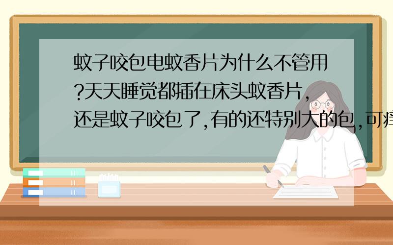 蚊子咬包电蚊香片为什么不管用?天天睡觉都插在床头蚊香片,还是蚊子咬包了,有的还特别大的包,可痒可难受了,大部分还是在小腿还有脚上.谁知道怎么才挨咬?为什么蚊香片不管用?