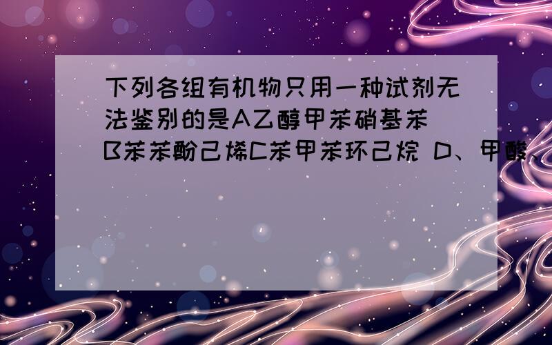 下列各组有机物只用一种试剂无法鉴别的是A乙醇甲苯硝基苯 B苯苯酚己烯C苯甲苯环己烷 D、甲酸、乙醛、乙酸