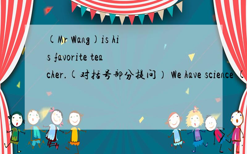 (Mr Wang)is his favorite teacher.(对括号部分提问） We have science (on Tuesday and Thursday ).（对括号部分提问） They get up at seven in the morning.(改为否定句）.Does he like to play with his cat?(做否定回答） She likes