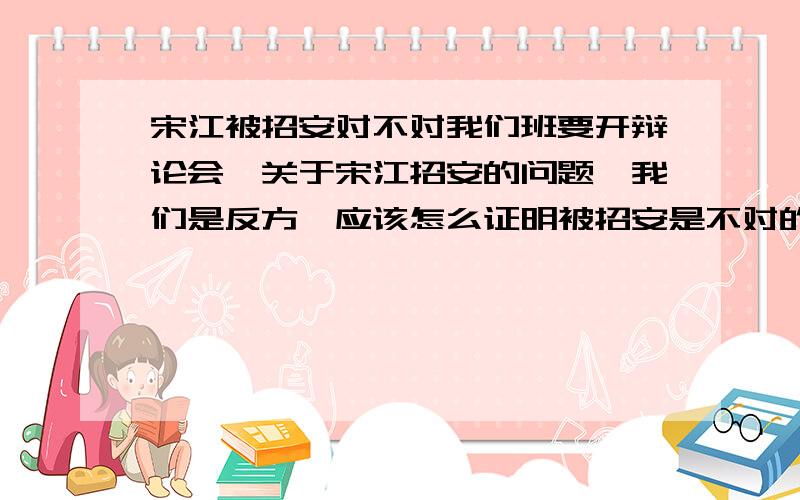 宋江被招安对不对我们班要开辩论会,关于宋江招安的问题,我们是反方,应该怎么证明被招安是不对的那?