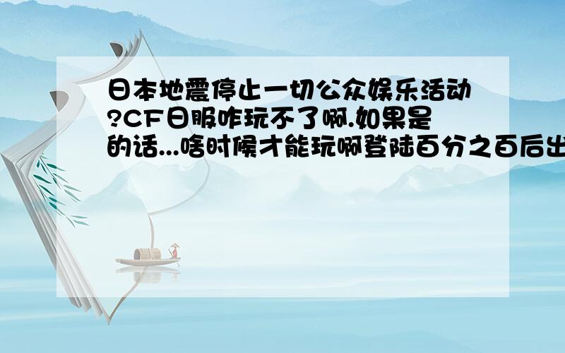 日本地震停止一切公众娱乐活动?CF日服咋玩不了啊.如果是的话...啥时候才能玩啊登陆百分之百后出来个什么：“波动什么’反正是玩不了